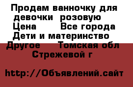 Продам ванночку для девочки (розовую). › Цена ­ 1 - Все города Дети и материнство » Другое   . Томская обл.,Стрежевой г.